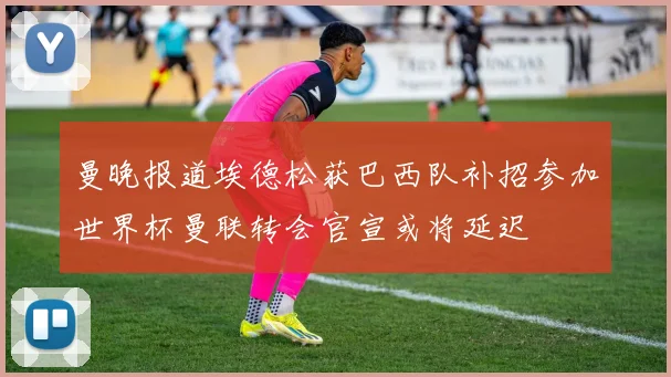曼晚报道埃德松获巴西队补招参加世界杯曼联转会官宣或将延迟
