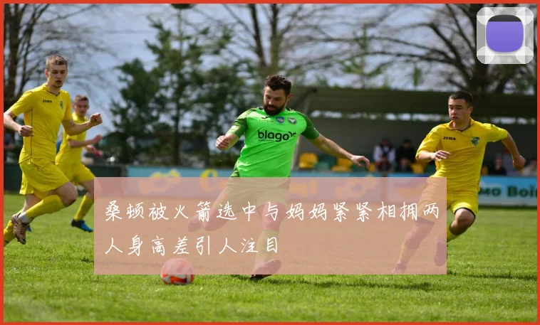 桑顿被火箭选中与妈妈紧紧相拥两人身高差引人注目