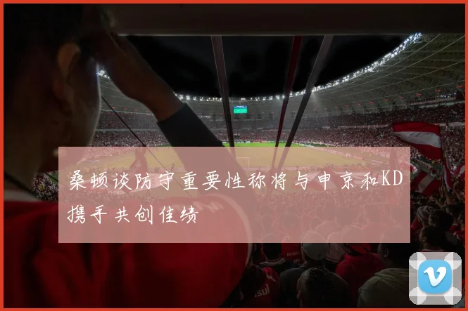 桑顿谈防守重要性称将与申京和KD携手共创佳绩
