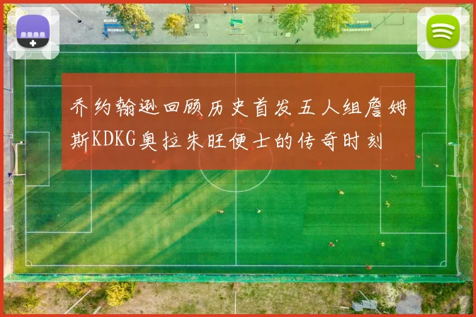 乔约翰逊回顾历史首发五人组詹姆斯KDKG奥拉朱旺便士的传奇时刻