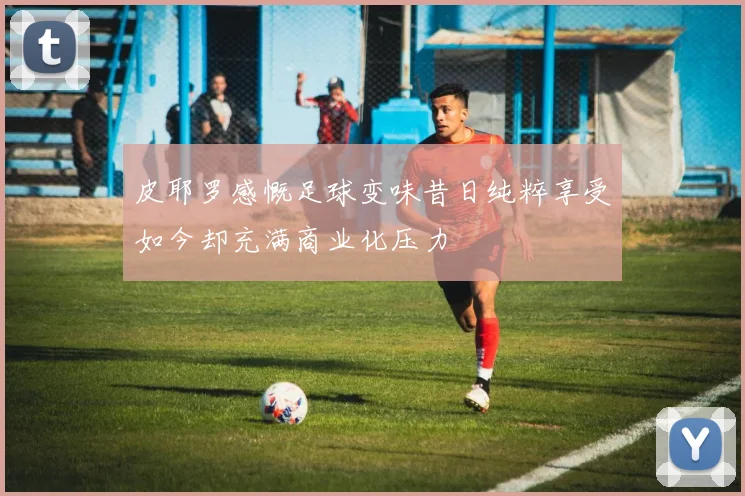 皮耶罗感慨足球变味昔日纯粹享受如今却充满商业化压力