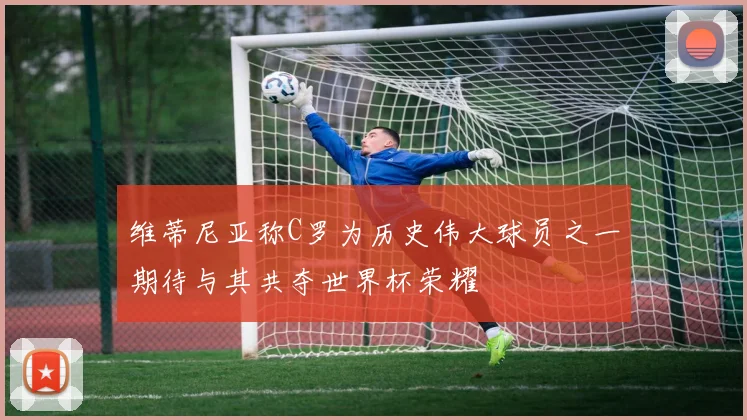 维蒂尼亚称C罗为历史伟大球员之一期待与其共夺世界杯荣耀