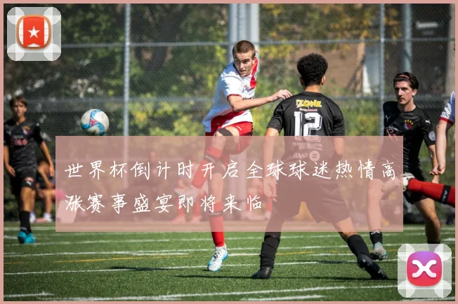 世界杯倒计时开启全球球迷热情高涨赛事盛宴即将来临