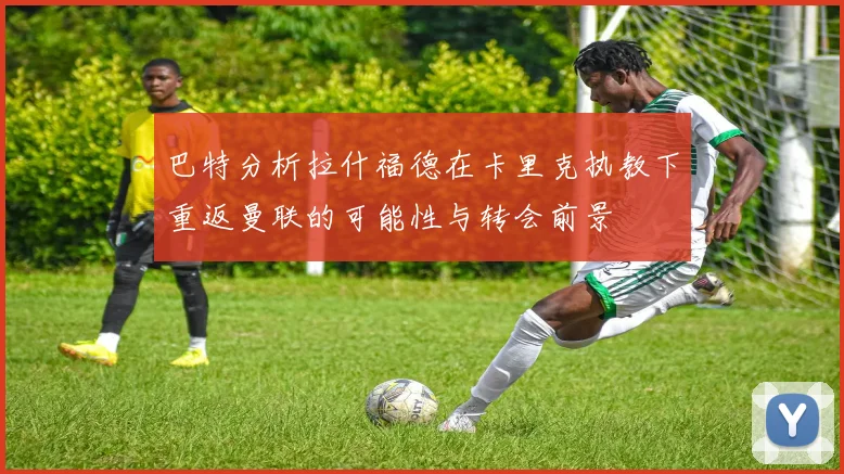 巴特分析拉什福德在卡里克执教下重返曼联的可能性与转会前景