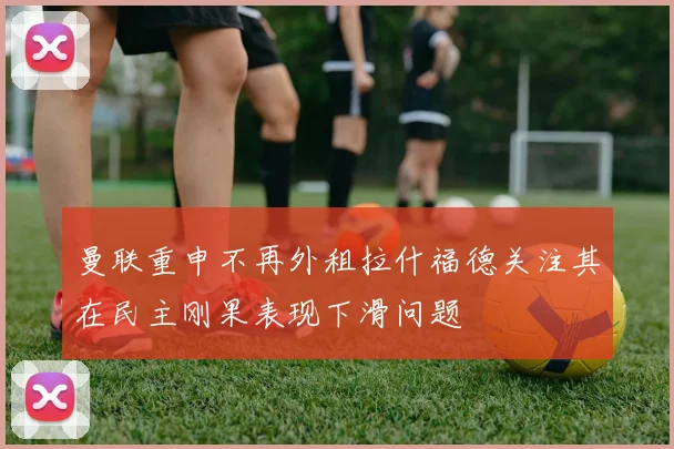 曼联重申不再外租拉什福德关注其在民主刚果表现下滑问题