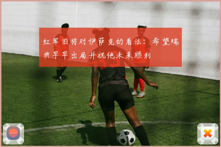 红军旧将对伊萨克的看法：希望瑞典早早出局并祝他未来顺利