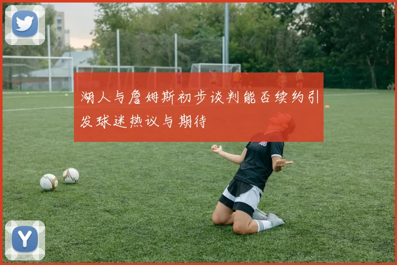 湖人与詹姆斯初步谈判能否续约引发球迷热议与期待