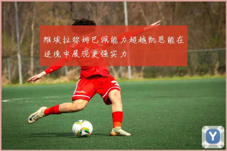 维埃拉称姆巴佩能力超越凯恩能在逆境中展现更强实力