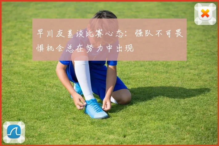 早川友基谈比赛心态：强队不可畏惧机会总在努力中出现