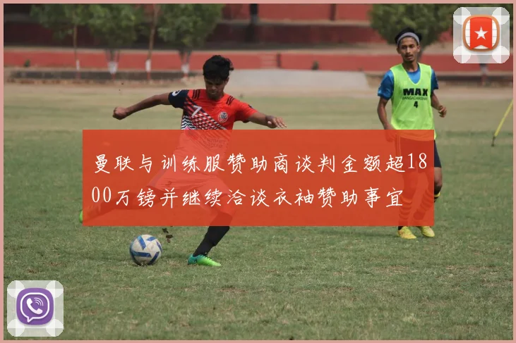 曼联与训练服赞助商谈判金额超1800万镑并继续洽谈衣袖赞助事宜