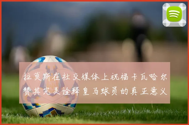 拉莫斯在社交媒体上祝福卡瓦哈尔赞其完美诠释皇马球员的真正意义